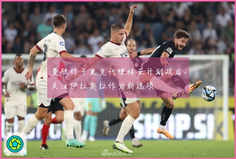曼联对卡里克代理转正计划延后，关注伊拉奥拉作为新选项