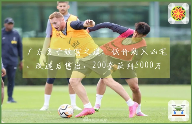 广东男子致富之道：低价购入凶宅、改造后售出，200套获利5000万