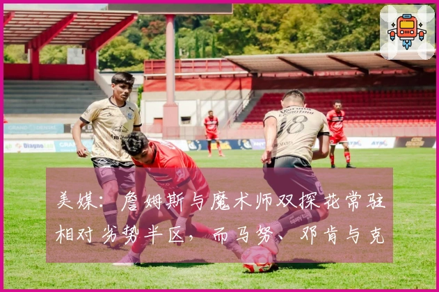 美媒：詹姆斯与魔术师双探花常驻相对劣势半区，而马努、邓肯与克莱却从未如此