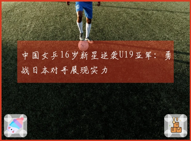 中国女乒16岁新星逆袭U19亚军：勇战日本对手展现实力