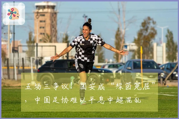 五场三争议！国安成“绿茵冤屈”，中国足协难以平息中超混乱