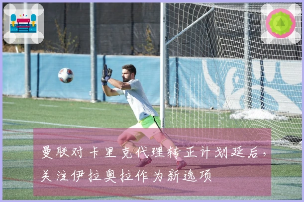 曼联对卡里克代理转正计划延后，关注伊拉奥拉作为新选项