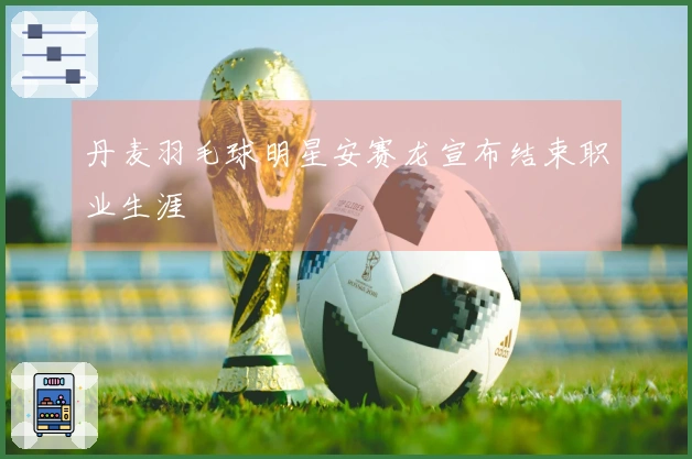 丹麦羽毛球明星安赛龙宣布结束职业生涯