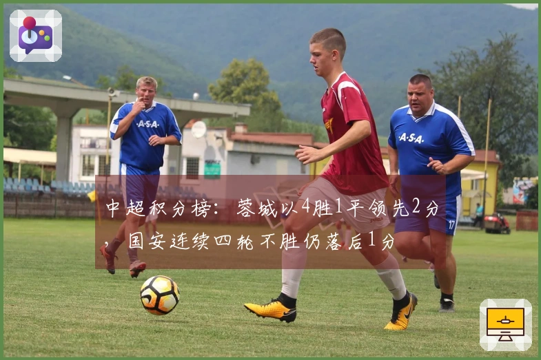 中超积分榜：蓉城以4胜1平领先2分，国安连续四轮不胜仍落后1分