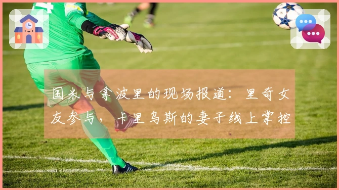 国米与拿波里的现场报道：里奇女友参与，卡里乌斯的妻子线上掌控