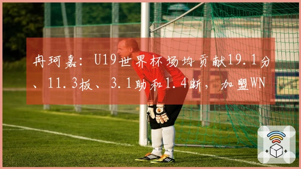 冉珂嘉：U19世界杯场均贡献19.1分、11.3板、3.1助和1.4断，加盟WNBA团队！