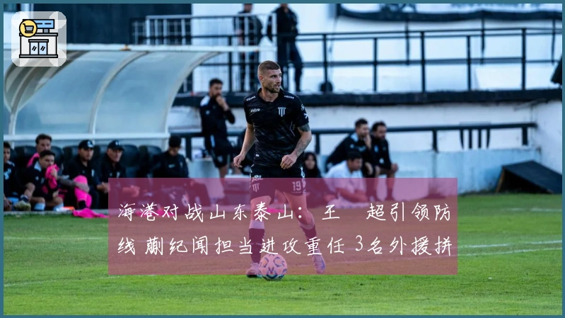 海港对战山东泰山：王燊超引领防线 蒯纪闻担当进攻重任 3名外援拼尽全力