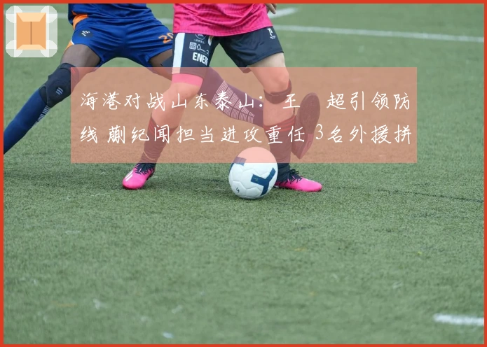 海港对战山东泰山：王燊超引领防线 蒯纪闻担当进攻重任 3名外援拼尽全力
