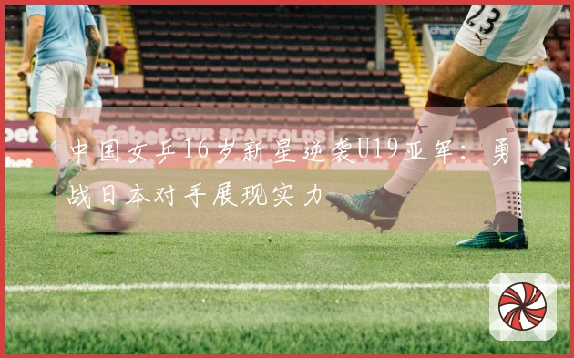 中国女乒16岁新星逆袭U19亚军：勇战日本对手展现实力